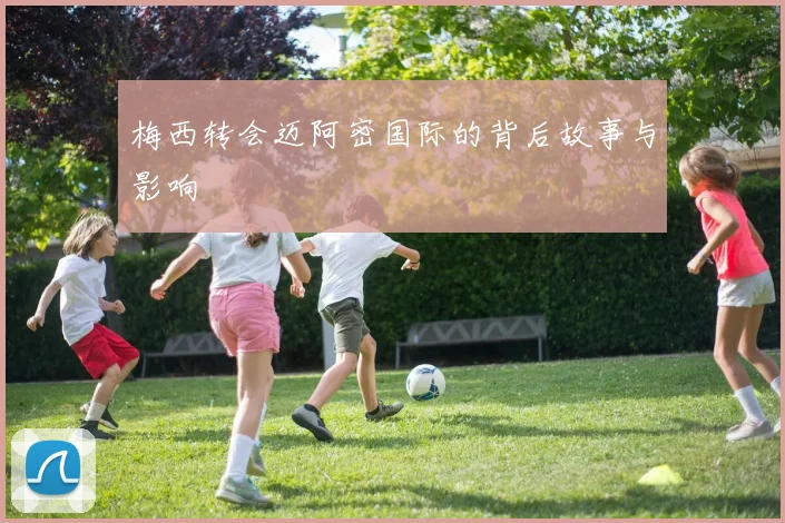 梅西转会迈阿密国际的背后故事与影响
