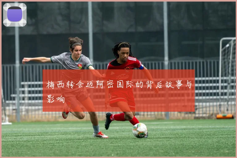 梅西转会迈阿密国际的背后故事与影响