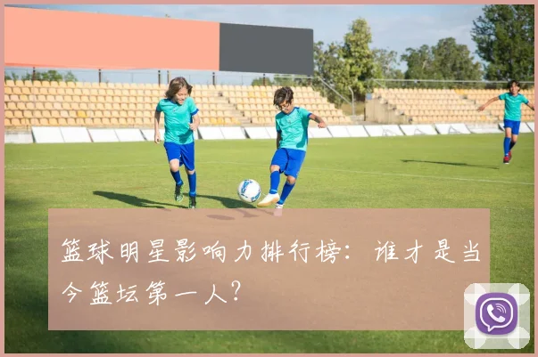 篮球明星影响力排行榜:谁才是当今篮坛第一人?