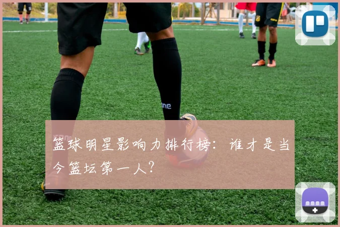 篮球明星影响力排行榜:谁才是当今篮坛第一人?
