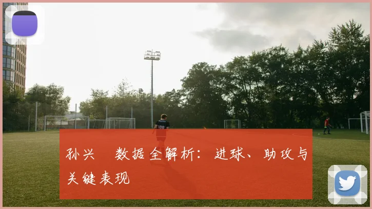 孙兴慜数据全解析:进球、助攻与关键表现