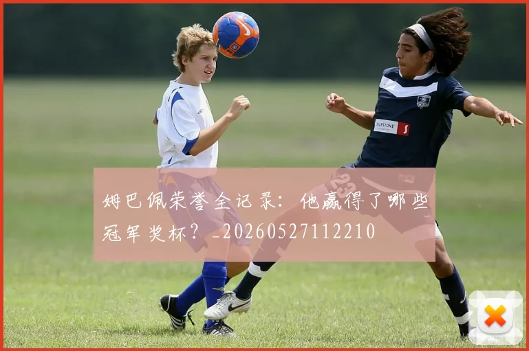 姆巴佩荣誉全记录:他赢得了哪些冠军奖杯?_20260527112210