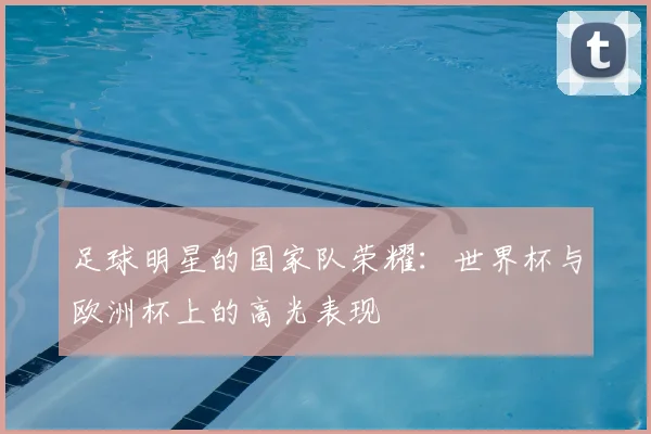 足球明星的国家队荣耀:世界杯与欧洲杯上的高光表现