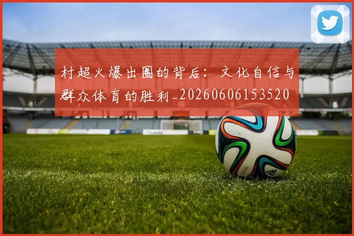 村超火爆出圈的背后:文化自信与群众体育的胜利_20260606153520