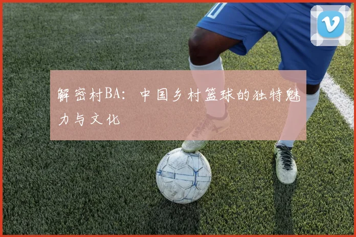 解密村BA:中国乡村篮球的独特魅力与文化