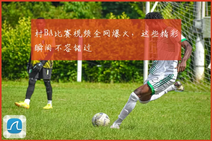 村BA比赛视频全网爆火,这些精彩瞬间不容错过