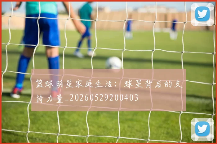 篮球明星家庭生活:球星背后的支持力量_20260529200403