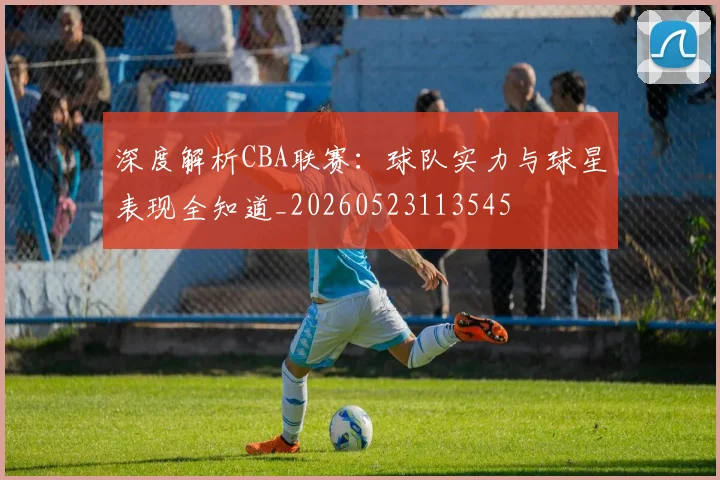 深度解析CBA联赛:球队实力与球星表现全知道_20260523113545