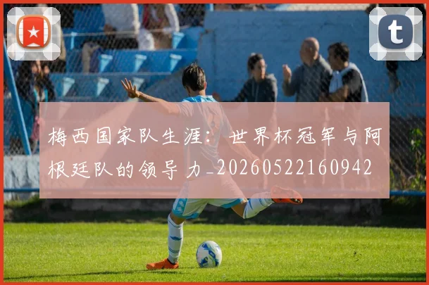 梅西国家队生涯:世界杯冠军与阿根廷队的领导力_20260522160942