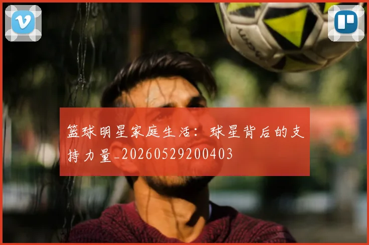 篮球明星家庭生活:球星背后的支持力量_20260529200403