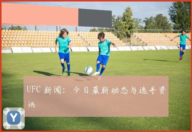 UFC 新闻:今日最新动态与选手资讯