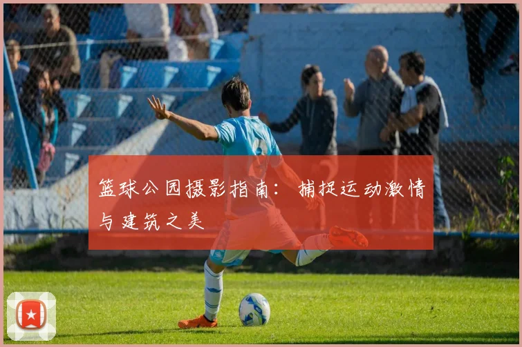 篮球公园摄影指南：捕捉运动激情与建筑之美