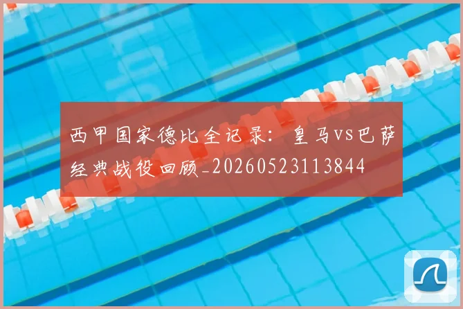 西甲国家德比全记录:皇马vs巴萨经典战役回顾_20260523113844