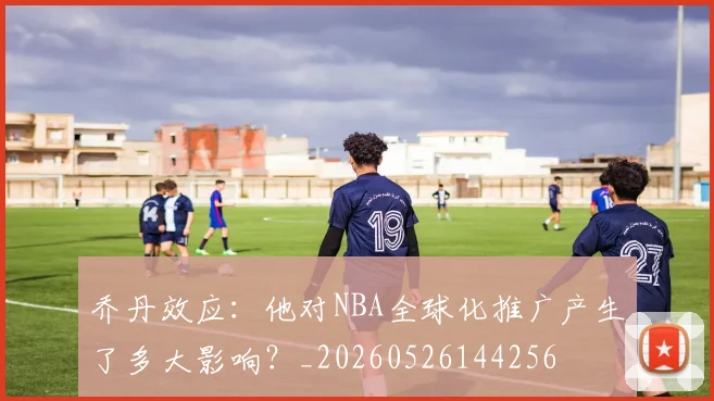 乔丹效应:他对NBA全球化推广产生了多大影响?_20260526144256